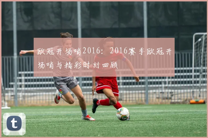欧冠开场哨2016：2016赛季欧冠开场哨与精彩时刻回顾