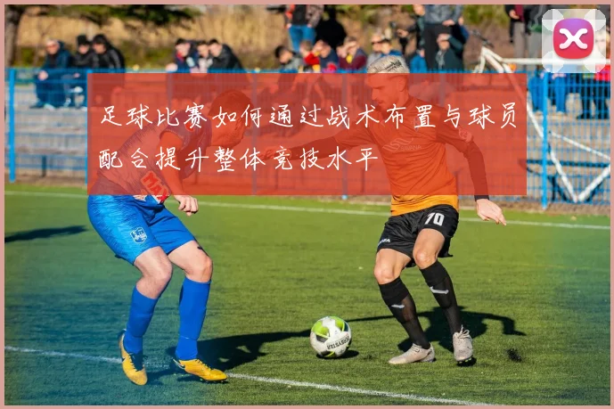 足球比赛如何通过战术布置与球员配合提升整体竞技水平