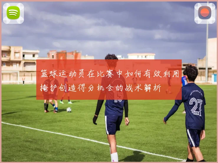 篮球运动员在比赛中如何有效利用掩护创造得分机会的战术解析