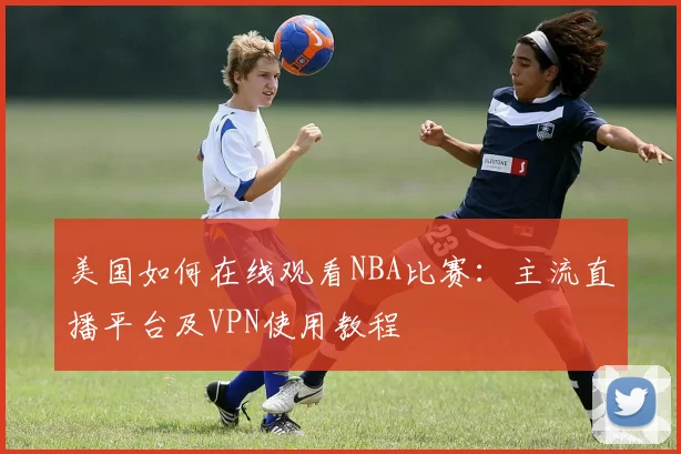 美国如何在线观看NBA比赛：主流直播平台及VPN使用教程