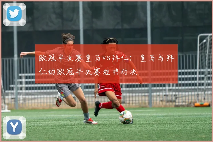 欧冠半决赛皇马vs拜仁：皇马与拜仁的欧冠半决赛经典对决
